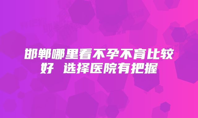 邯郸哪里看不孕不育比较好 选择医院有把握