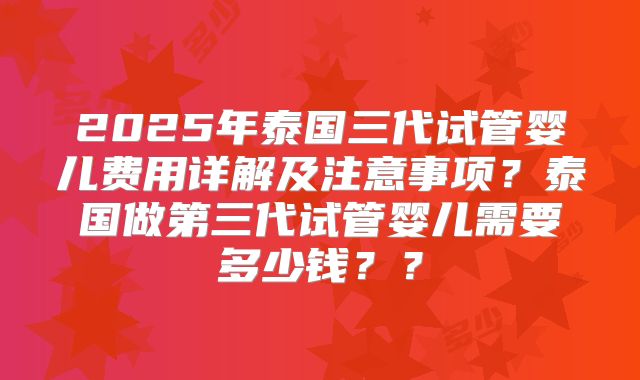 2025年泰国三代试管婴儿费用详解及注意事项？泰国做第三代试管婴儿需要多少钱？？