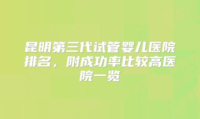 昆明第三代试管婴儿医院排名,附成功率比较高医院一览