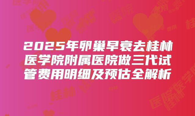 2025年卵巢早衰去桂林医学院附属医院做三代试管费用明细及预估全解析