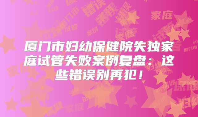 厦门市妇幼保健院失独家庭试管失败案例复盘：这些错误别再犯！