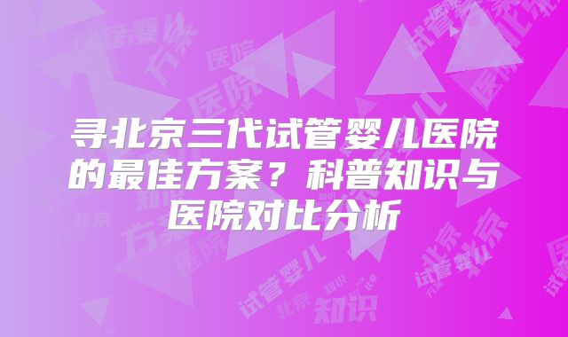 寻北京三代试管婴儿医院的最佳方案?科普知识与医院对比分析
