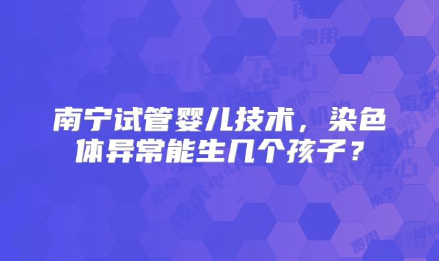 南宁试管婴儿技术，染色体异常能生几个孩子？