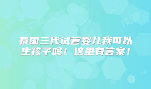 泰国三代试管婴儿我可以生孩子吗！这里有答案！