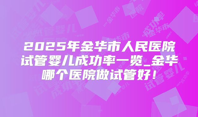 2025年金华市人民医院试管婴儿成功率一览_金华哪个医院做试管好!