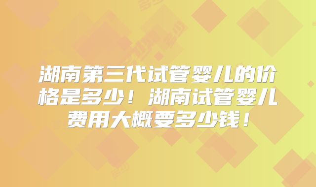 湖南第三代试管婴儿的价格是多少！湖南试管婴儿费用大概要多少钱！