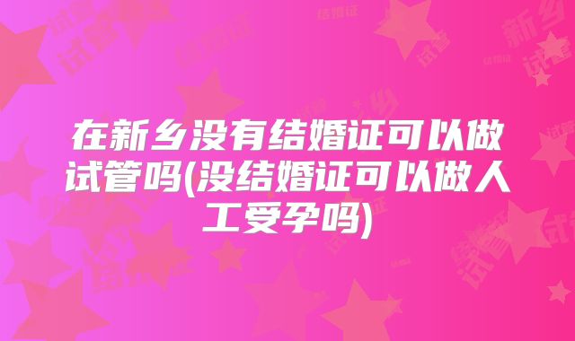 在新乡没有结婚证可以做试管吗(没结婚证可以做人工受孕吗)