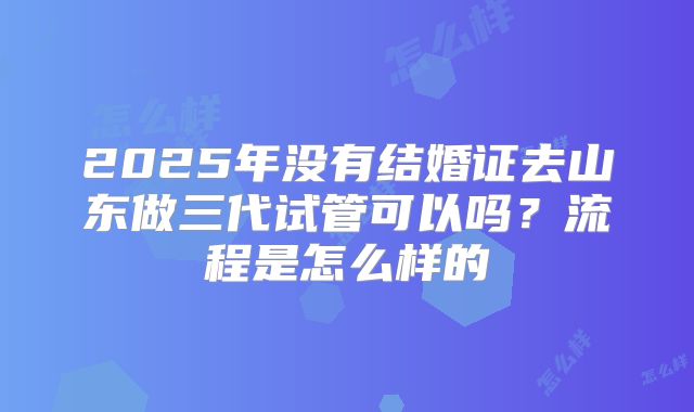 2025年没有结婚证去山东做三代试管可以吗?流程是怎么样的