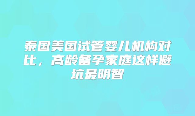 泰国美国试管婴儿机构对比，高龄备孕家庭这样避坑最明智