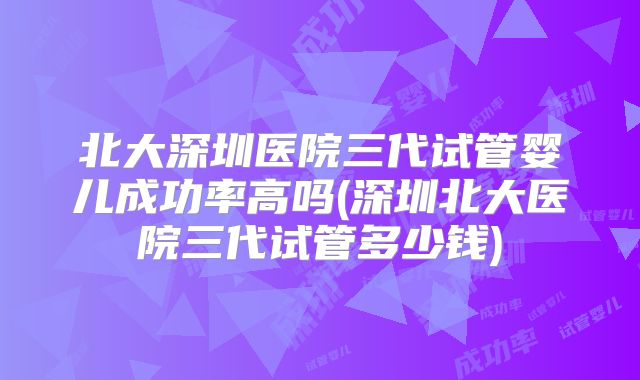 北大深圳医院三代试管婴儿成功率高吗(深圳北大医院三代试管多少钱)