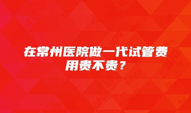 在常州医院做一代试管费用贵不贵?