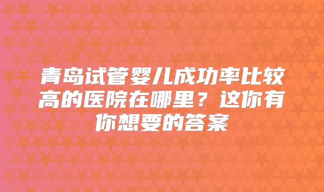 青岛试管婴儿成功率比较高的医院在哪里？这你有你想要的答案