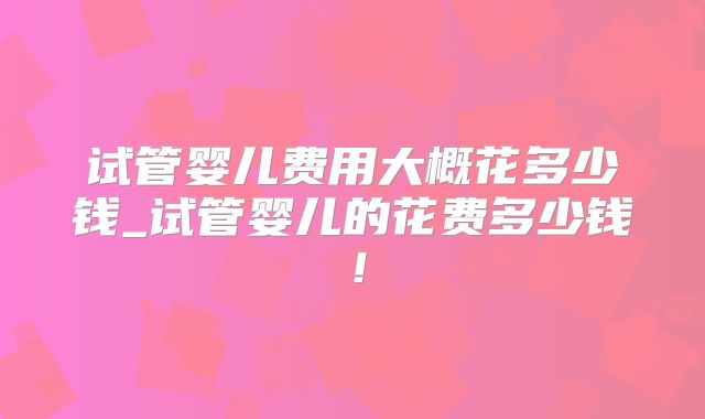 试管婴儿费用大概花多少钱_试管婴儿的花费多少钱!