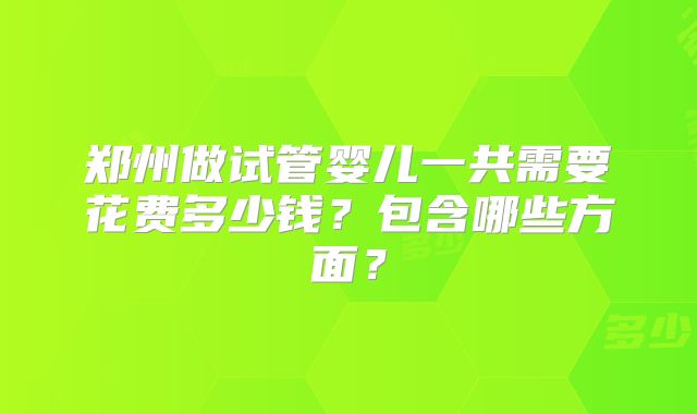 郑州做试管婴儿一共需要花费多少钱?包含哪些方面?