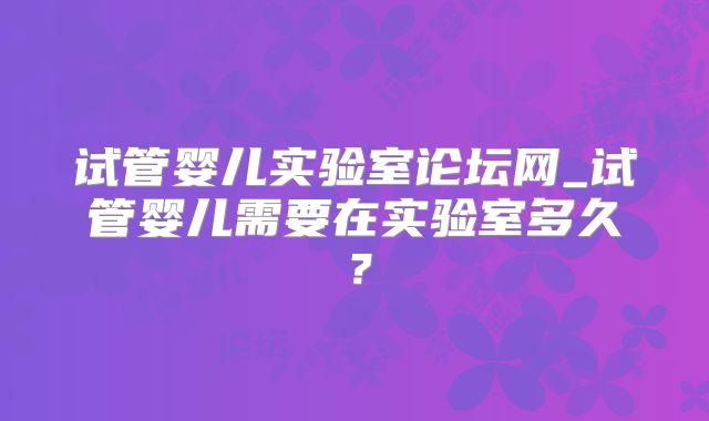 试管婴儿实验室论坛网_试管婴儿需要在实验室多久?