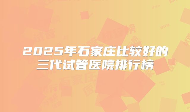 2025年石家庄比较好的三代试管医院排行榜