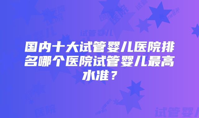 国内十大试管婴儿医院排名哪个医院试管婴儿最高水准？
