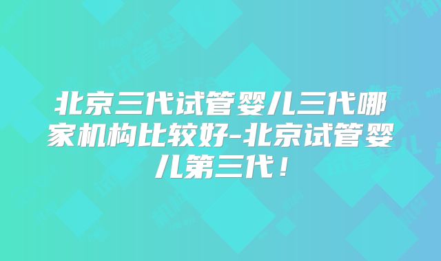 北京三代试管婴儿三代哪家机构比较好-北京试管婴儿第三代！