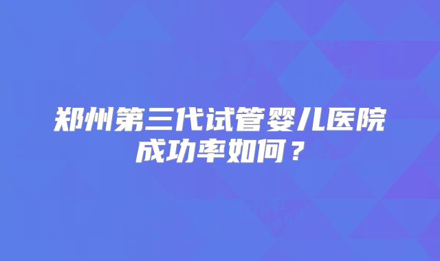 郑州第三代试管婴儿医院成功率如何？
