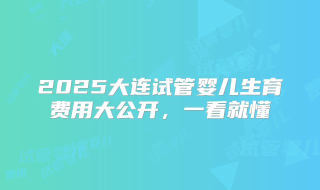 2025大连试管婴儿生育费用大公开，一看就懂