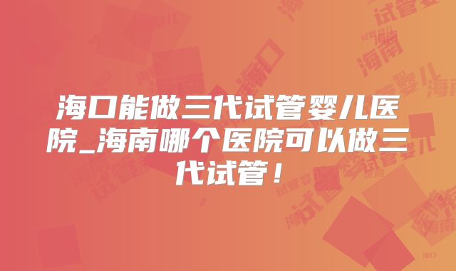海口能做三代试管婴儿医院_海南哪个医院可以做三代试管！