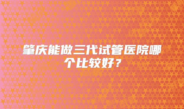 肇庆能做三代试管医院哪个比较好？