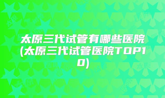 太原三代试管有哪些医院(太原三代试管医院TOP10)