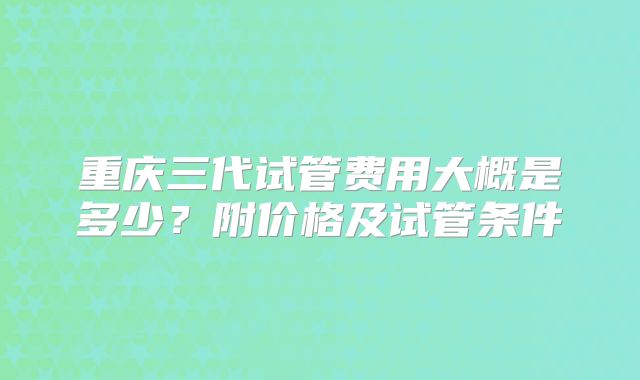 重庆三代试管费用大概是多少?附价格及试管条件