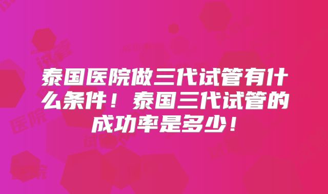 泰国医院做三代试管有什么条件！泰国三代试管的成功率是多少！