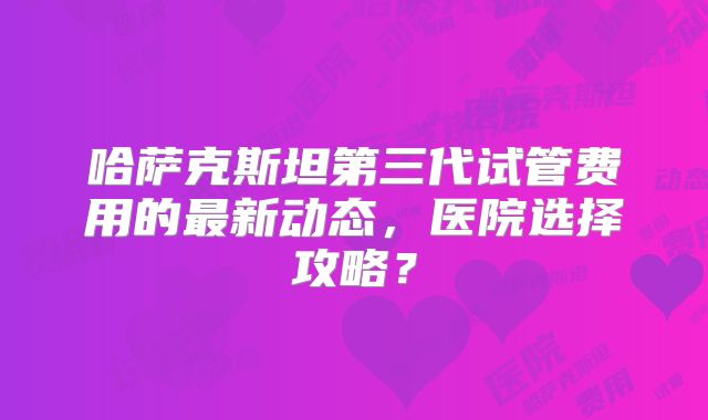 哈萨克斯坦第三代试管费用的最新动态，医院选择攻略？