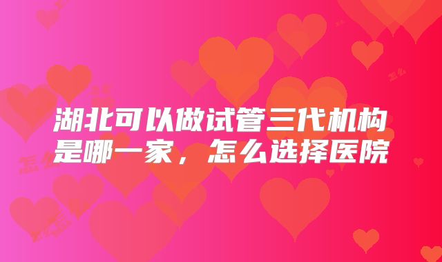 湖北可以做试管三代机构是哪一家，怎么选择医院