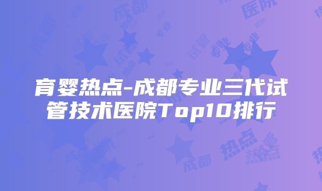 育婴热点-成都专业三代试管技术医院Top10排行