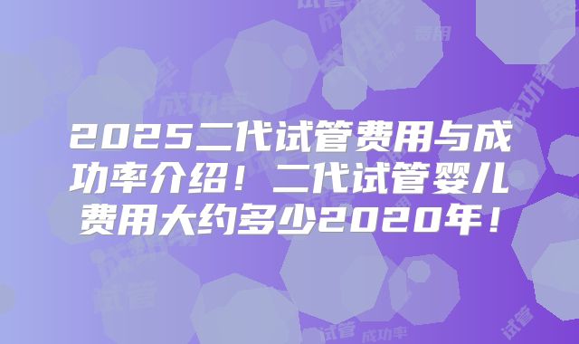 2025二代试管费用与成功率介绍！二代试管婴儿费用大约多少2020年！