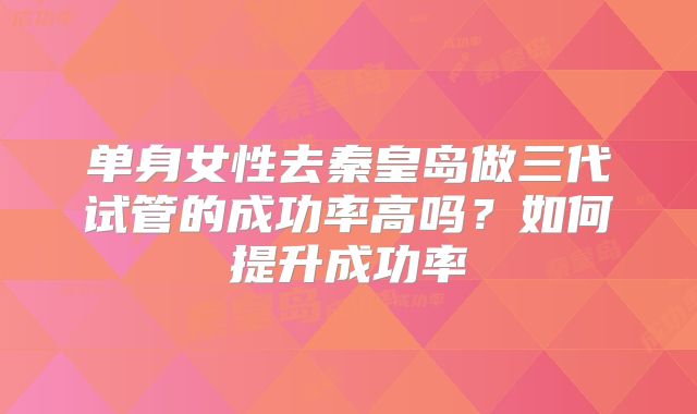 单身女性去秦皇岛做三代试管的成功率高吗？如何提升成功率