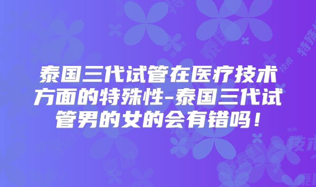泰国三代试管在医疗技术方面的特殊性-泰国三代试管男的女的会有错吗!