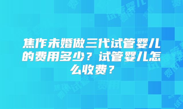 焦作未婚做三代试管婴儿的费用多少?试管婴儿怎么收费?