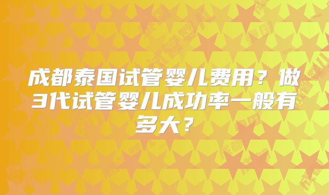 成都泰国试管婴儿费用？做3代试管婴儿成功率一般有多大？