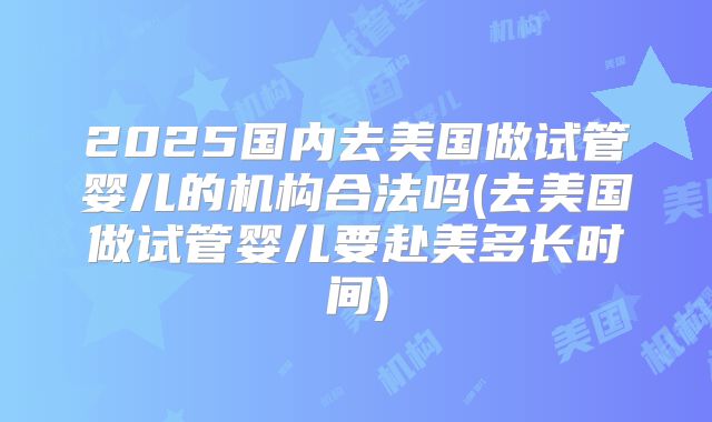 2025国内去美国做试管婴儿的机构合法吗(去美国做试管婴儿要赴美多长时间)