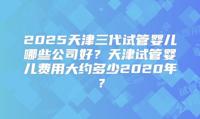 2025天津三代试管婴儿哪些公司好?天津试管婴儿费用大约多少2020年?