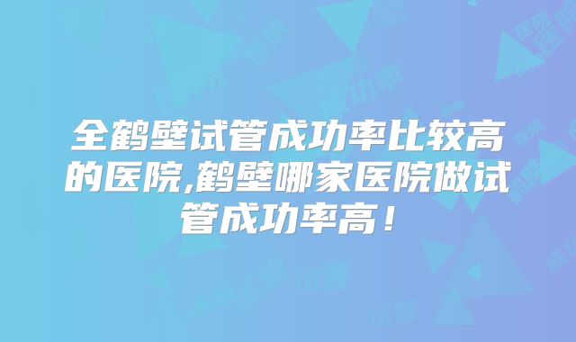 全鹤壁试管成功率比较高的医院,鹤壁哪家医院做试管成功率高！