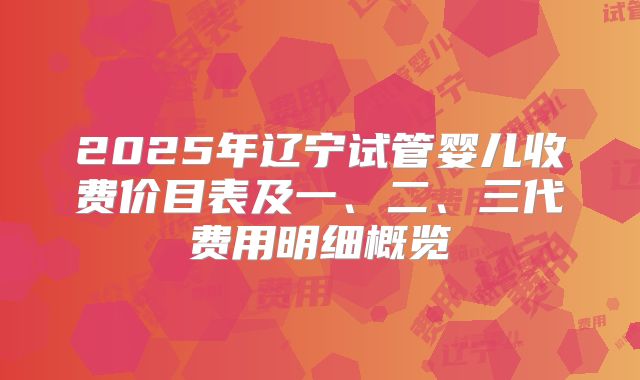 2025年辽宁试管婴儿收费价目表及一、二、三代费用明细概览