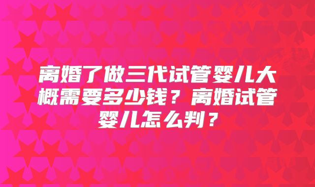 离婚了做三代试管婴儿大概需要多少钱?离婚试管婴儿怎么判?