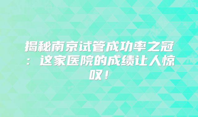 揭秘南京试管成功率之冠：这家医院的成绩让人惊叹！
