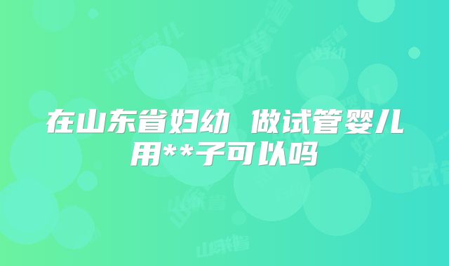 在山东省妇幼 做试管婴儿用**子可以吗