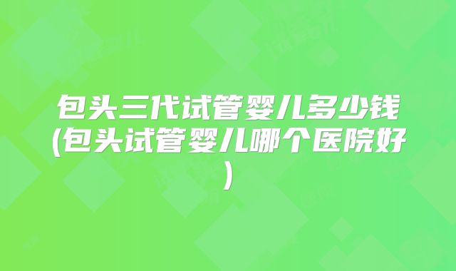 包头三代试管婴儿多少钱(包头试管婴儿哪个医院好)
