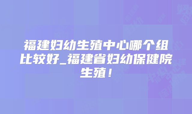 福建妇幼生殖中心哪个组比较好_福建省妇幼保健院生殖!
