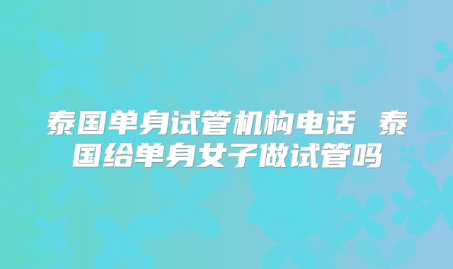 泰国单身试管机构电话 泰国给单身女子做试管吗