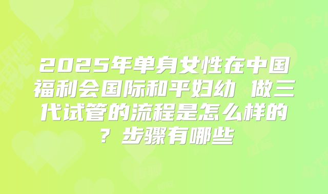 2025年单身女性在中国福利会国际和平妇幼 做三代试管的流程是怎么样的？步骤有哪些