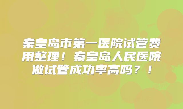 秦皇岛市第一医院试管费用整理！秦皇岛人民医院做试管成功率高吗？！