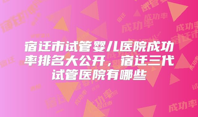 宿迁市试管婴儿医院成功率排名大公开,宿迁三代试管医院有哪些